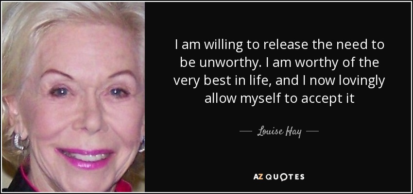 I am willing to release the need to be unworthy. I am worthy of the very best in life, and I now lovingly allow myself to accept it - Louise Hay