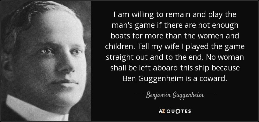 I am willing to remain and play the man's game if there are not enough boats for more than the women and children. Tell my wife I played the game straight out and to the end. No woman shall be left aboard this ship because Ben Guggenheim is a coward. - Benjamin Guggenheim