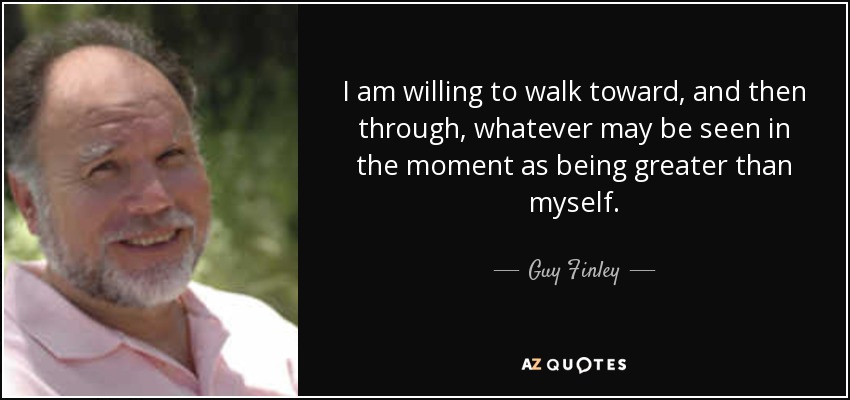 I am willing to walk toward, and then through, whatever may be seen in the moment as being greater than myself. - Guy Finley