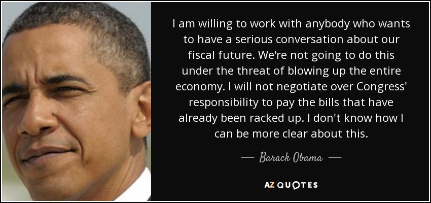 I am willing to work with anybody who wants to have a serious conversation about our fiscal future. We're not going to do this under the threat of blowing up the entire economy. I will not negotiate over Congress' responsibility to pay the bills that have already been racked up. I don't know how I can be more clear about this. - Barack Obama