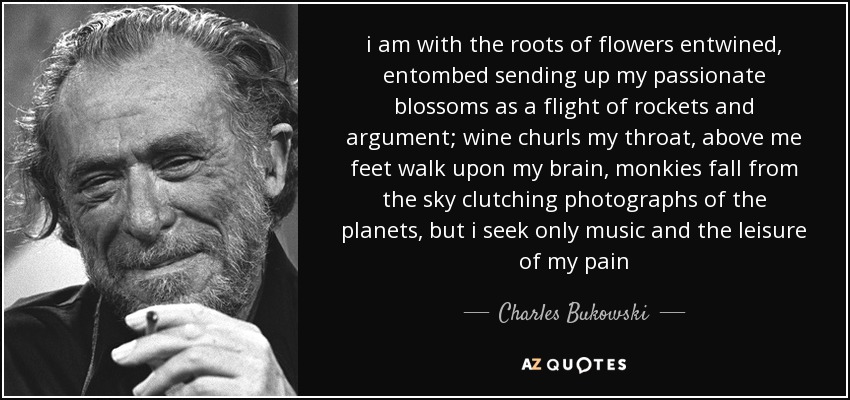 i am with the roots of flowers entwined, entombed sending up my passionate blossoms as a flight of rockets and argument; wine churls my throat, above me feet walk upon my brain, monkies fall from the sky clutching photographs of the planets, but i seek only music and the leisure of my pain - Charles Bukowski