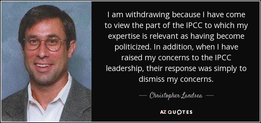 I am withdrawing because I have come to view the part of the IPCC to which my expertise is relevant as having become politicized. In addition, when I have raised my concerns to the IPCC leadership, their response was simply to dismiss my concerns. - Christopher Landsea