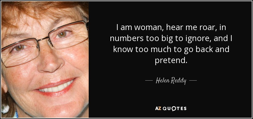 I am woman, hear me roar, in numbers too big to ignore, and I know too much to go back and pretend. - Helen Reddy
