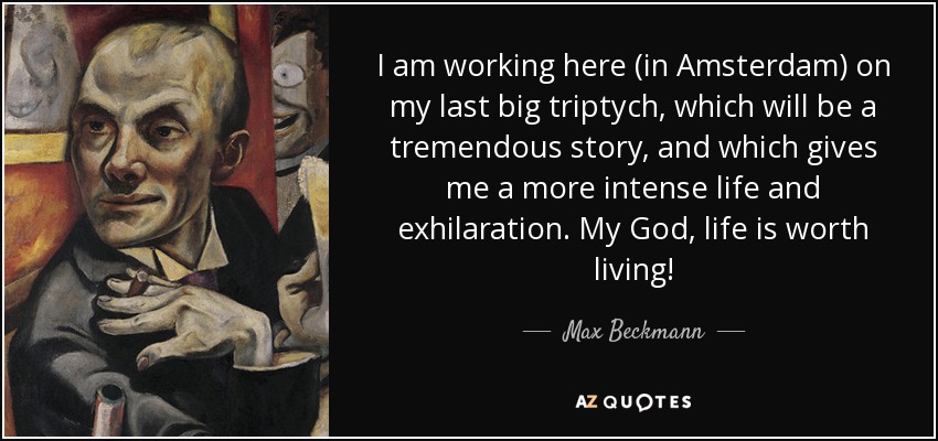 I am working here (in Amsterdam) on my last big triptych, which will be a tremendous story, and which gives me a more intense life and exhilaration. My God, life is worth living! - Max Beckmann