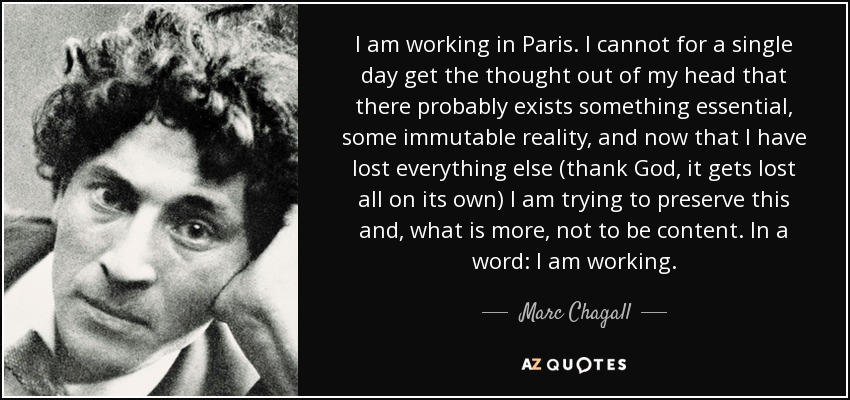 I am working in Paris . I cannot for a single day get the thought out of my head that there probably exists something essential, some immutable reality, and now that I have lost everything else (thank God, it gets lost all on its own) I am trying to preserve this and, what is more, not to be content. In a word: I am working. - Marc Chagall