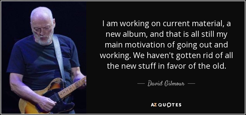 I am working on current material, a new album, and that is all still my main motivation of going out and working. We haven't gotten rid of all the new stuff in favor of the old. - David Gilmour