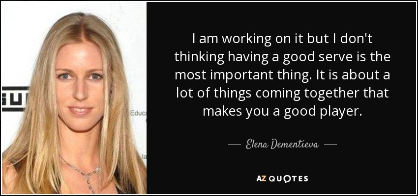 I am working on it but I don't thinking having a good serve is the most important thing. It is about a lot of things coming together that makes you a good player. - Elena Dementieva