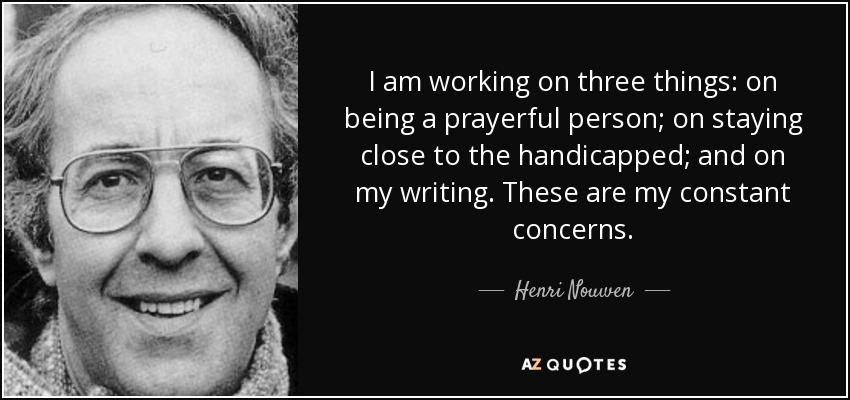 I am working on three things: on being a prayerful person; on staying close to the handicapped; and on my writing. These are my constant concerns. - Henri Nouwen