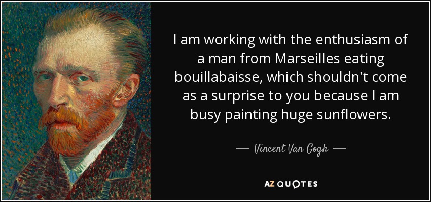 I am working with the enthusiasm of a man from Marseilles eating bouillabaisse, which shouldn't come as a surprise to you because I am busy painting huge sunflowers. - Vincent Van Gogh