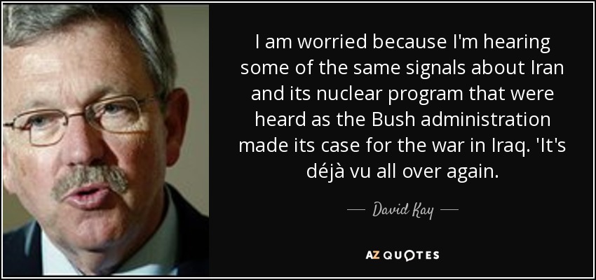 I am worried because I'm hearing some of the same signals about Iran and its nuclear program that were heard as the Bush administration made its case for the war in Iraq. 'It's déjà vu all over again. - David Kay