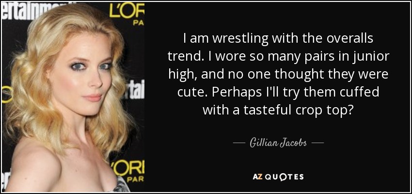 I am wrestling with the overalls trend. I wore so many pairs in junior high, and no one thought they were cute. Perhaps I'll try them cuffed with a tasteful crop top? - Gillian Jacobs