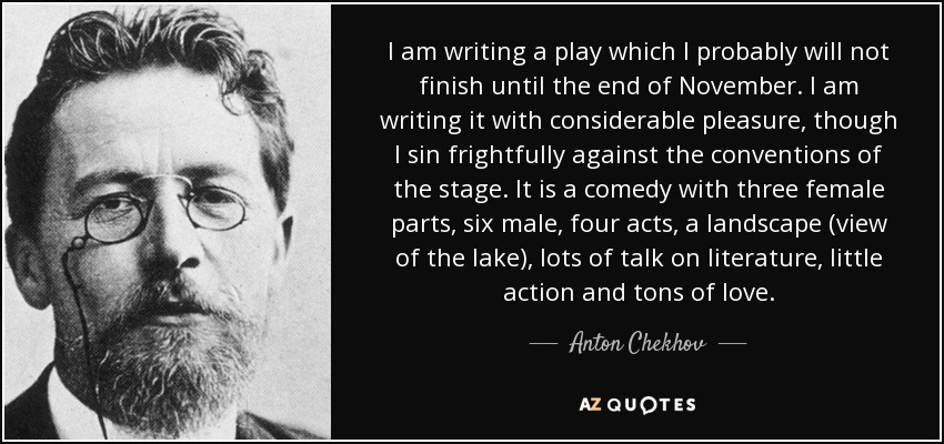 I am writing a play which I probably will not finish until the end of November. I am writing it with considerable pleasure, though I sin frightfully against the conventions of the stage. It is a comedy with three female parts, six male, four acts, a landscape (view of the lake), lots of talk on literature, little action and tons of love. - Anton Chekhov