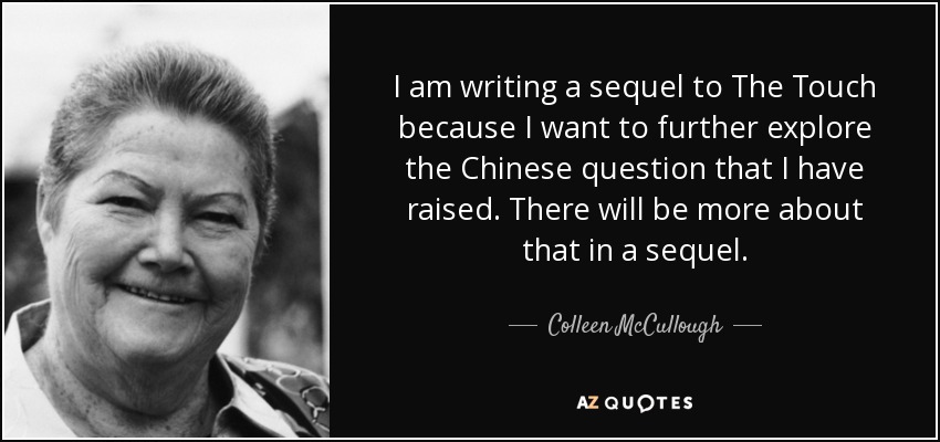 I am writing a sequel to The Touch because I want to further explore the Chinese question that I have raised. There will be more about that in a sequel. - Colleen McCullough