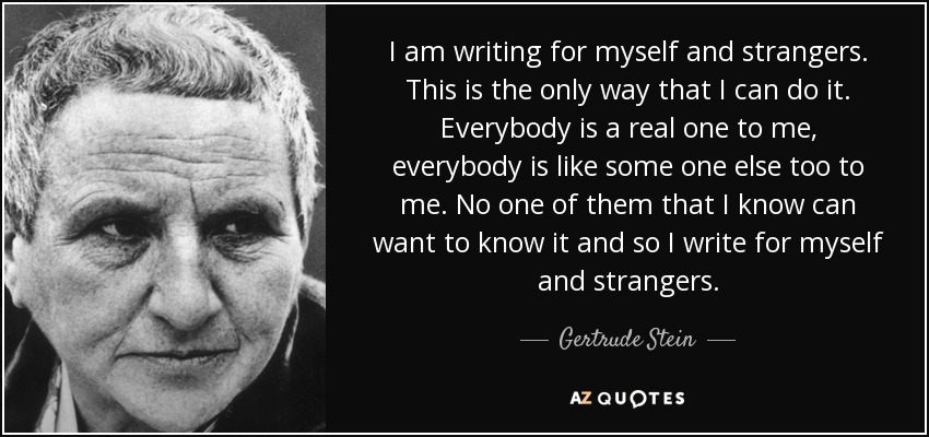 I am writing for myself and strangers. This is the only way that I can do it. Everybody is a real one to me, everybody is like some one else too to me. No one of them that I know can want to know it and so I write for myself and strangers. - Gertrude Stein
