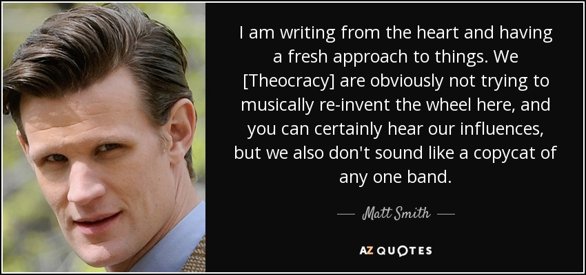 I am writing from the heart and having a fresh approach to things. We [Theocracy] are obviously not trying to musically re-invent the wheel here, and you can certainly hear our influences, but we also don't sound like a copycat of any one band. - Matt Smith