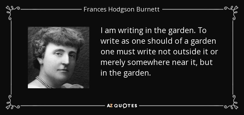 I am writing in the garden. To write as one should of a garden one must write not outside it or merely somewhere near it, but in the garden. - Frances Hodgson Burnett