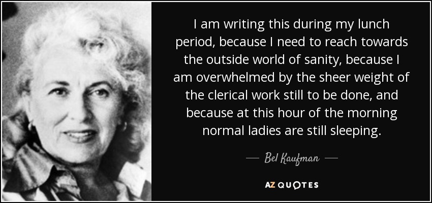 I am writing this during my lunch period, because I need to reach towards the outside world of sanity, because I am overwhelmed by the sheer weight of the clerical work still to be done, and because at this hour of the morning normal ladies are still sleeping. - Bel Kaufman