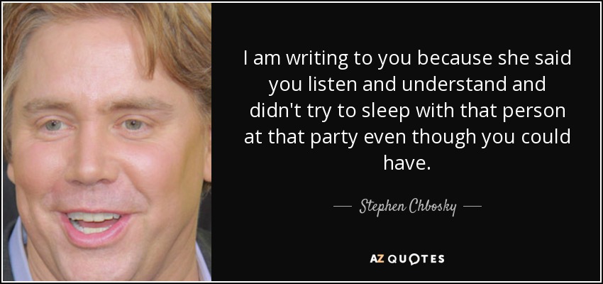 I am writing to you because she said you listen and understand and didn't try to sleep with that person at that party even though you could have. - Stephen Chbosky