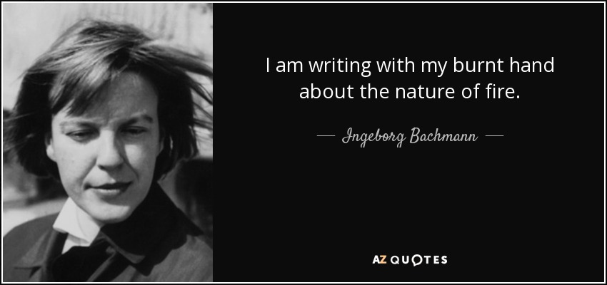 I am writing with my burnt hand about the nature of fire. - Ingeborg Bachmann