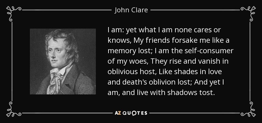 I am: yet what I am none cares or knows, My friends forsake me like a memory lost; I am the self-consumer of my woes, They rise and vanish in oblivious host, Like shades in love and death's oblivion lost; And yet I am, and live with shadows tost. - John Clare