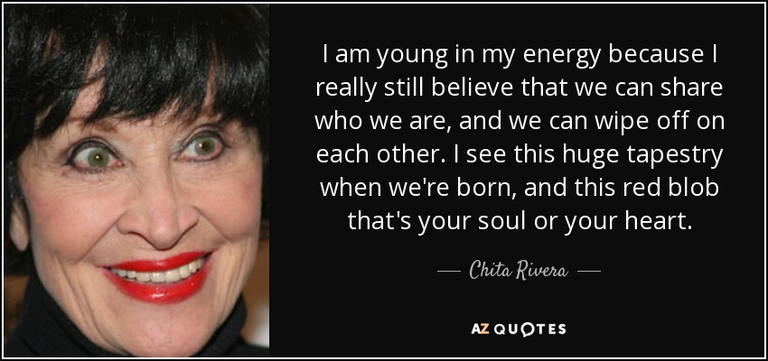 I am young in my energy because I really still believe that we can share who we are, and we can wipe off on each other. I see this huge tapestry when we're born, and this red blob that's your soul or your heart. - Chita Rivera
