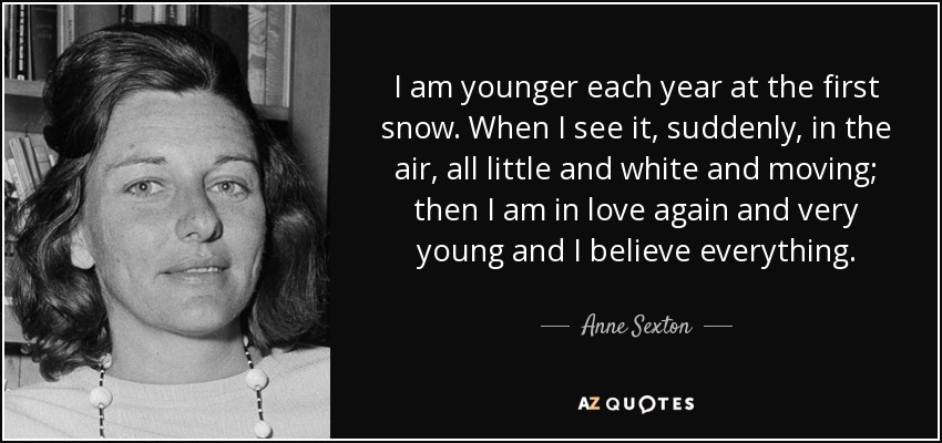 I am younger each year at the first snow. When I see it, suddenly, in the air, all little and white and moving; then I am in love again and very young and I believe everything. - Anne Sexton