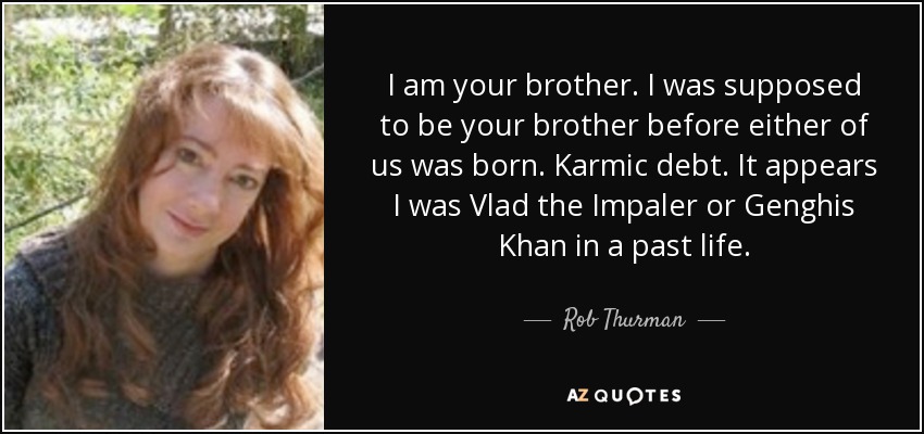 I am your brother. I was supposed to be your brother before either of us was born. Karmic debt. It appears I was Vlad the Impaler or Genghis Khan in a past life. - Rob Thurman