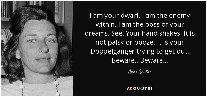 I am your dwarf. I am the enemy within. I am the boss of your dreams. See. Your hand shakes. It is not palsy or booze. It is your Doppelganger trying to get out. Beware...Beware... - Anne Sexton