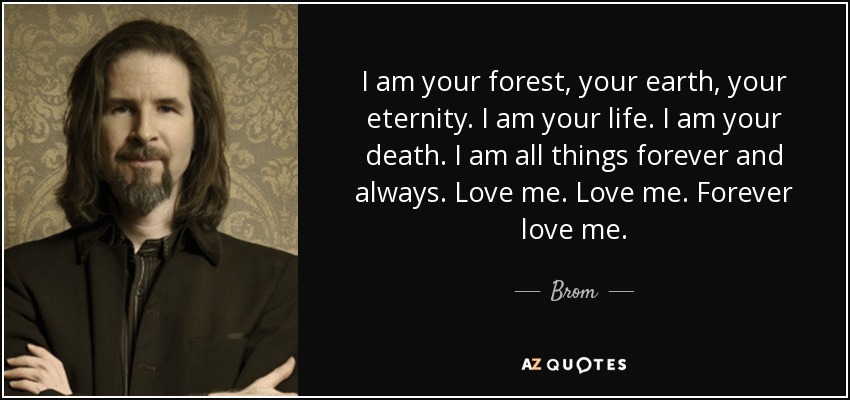 I am your forest, your earth, your eternity. I am your life. I am your death. I am all things forever and always. Love me. Love me. Forever love me. - Brom
