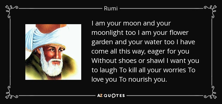 I am your moon and your moonlight too I am your flower garden and your water too I have come all this way, eager for you Without shoes or shawl I want you to laugh To kill all your worries To love you To nourish you. - Rumi