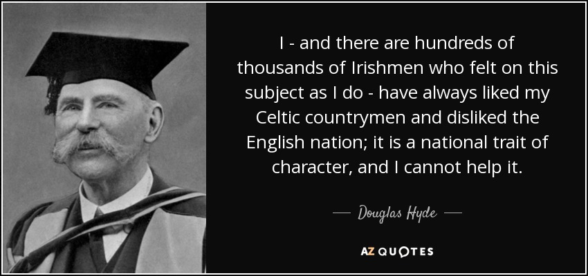 I - and there are hundreds of thousands of Irishmen who felt on this subject as I do - have always liked my Celtic countrymen and disliked the English nation; it is a national trait of character, and I cannot help it. - Douglas Hyde