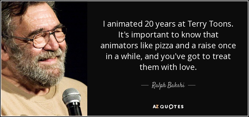 I animated 20 years at Terry Toons. It's important to know that animators like pizza and a raise once in a while, and you've got to treat them with love. - Ralph Bakshi