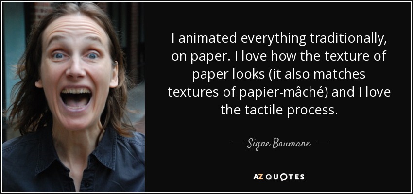 I animated everything traditionally, on paper. I love how the texture of paper looks (it also matches textures of papier-mâché) and I love the tactile process. - Signe Baumane