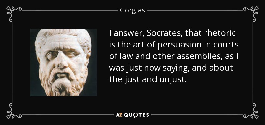 I answer, Socrates, that rhetoric is the art of persuasion in courts of law and other assemblies, as I was just now saying, and about the just and unjust. - Gorgias