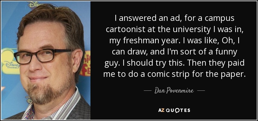 I answered an ad, for a campus cartoonist at the university I was in, my freshman year. I was like, Oh, I can draw, and I'm sort of a funny guy. I should try this. Then they paid me to do a comic strip for the paper. - Dan Povenmire