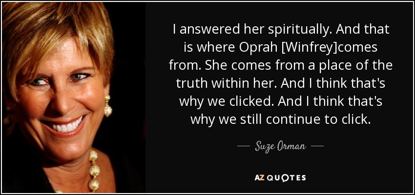 I answered her spiritually. And that is where Oprah [Winfrey]comes from. She comes from a place of the truth within her. And I think that's why we clicked. And I think that's why we still continue to click. - Suze Orman