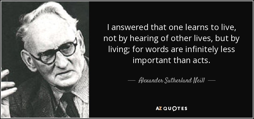 I answered that one learns to live, not by hearing of other lives, but by living; for words are infinitely less important than acts. - Alexander Sutherland Neill