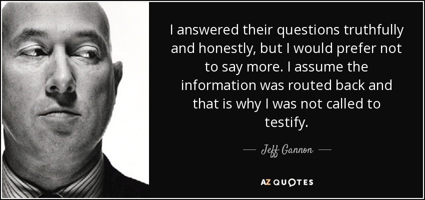 I answered their questions truthfully and honestly, but I would prefer not to say more. I assume the information was routed back and that is why I was not called to testify. - Jeff Gannon