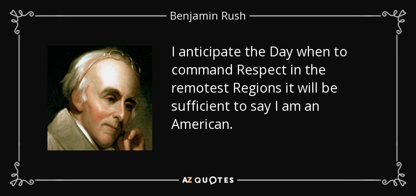 I anticipate the Day when to command Respect in the remotest Regions it will be sufficient to say I am an American. - Benjamin Rush