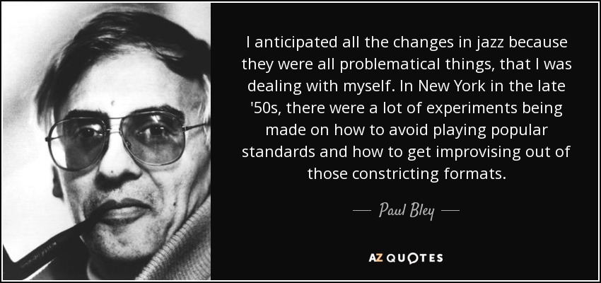 I anticipated all the changes in jazz because they were all problematical things, that I was dealing with myself. In New York in the late '50s, there were a lot of experiments being made on how to avoid playing popular standards and how to get improvising out of those constricting formats. - Paul Bley