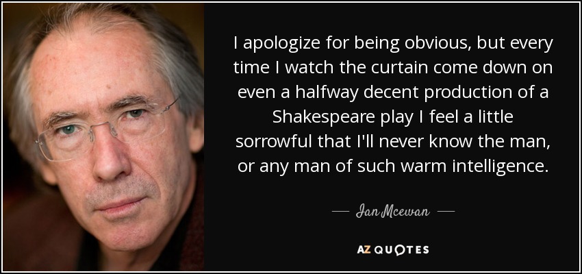 I apologize for being obvious, but every time I watch the curtain come down on even a halfway decent production of a Shakespeare play I feel a little sorrowful that I'll never know the man, or any man of such warm intelligence. - Ian Mcewan