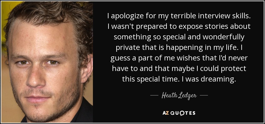 I apologize for my terrible interview skills. I wasn't prepared to expose stories about something so special and wonderfully private that is happening in my life. I guess a part of me wishes that I'd never have to and that maybe I could protect this special time. I was dreaming. - Heath Ledger