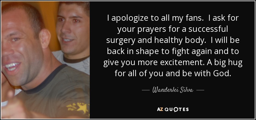 I apologize to all my fans. I ask for your prayers for a successful surgery and healthy body. I will be back in shape to fight again and to give you more excitement. A big hug for all of you and be with God. - Wanderlei Silva