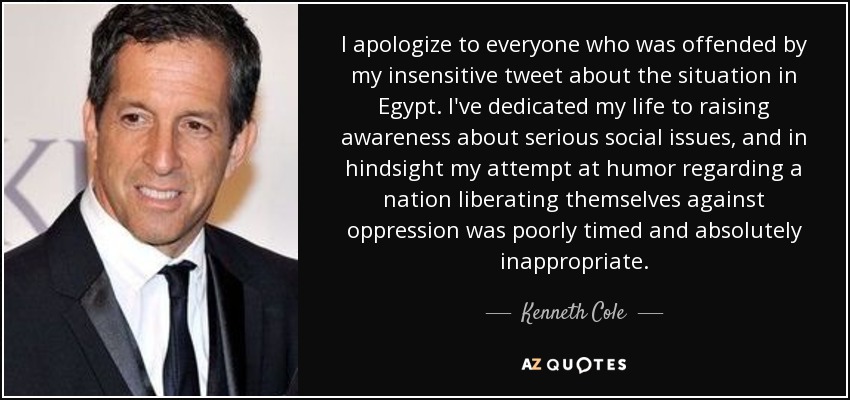 I apologize to everyone who was offended by my insensitive tweet about the situation in Egypt. I've dedicated my life to raising awareness about serious social issues, and in hindsight my attempt at humor regarding a nation liberating themselves against oppression was poorly timed and absolutely inappropriate. - Kenneth Cole