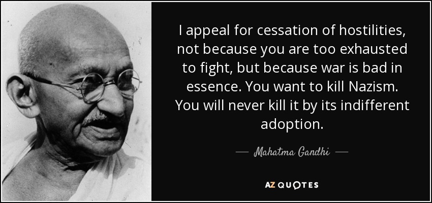 I appeal for cessation of hostilities, not because you are too exhausted to fight, but because war is bad in essence. You want to kill Nazism. You will never kill it by its indifferent adoption. - Mahatma Gandhi