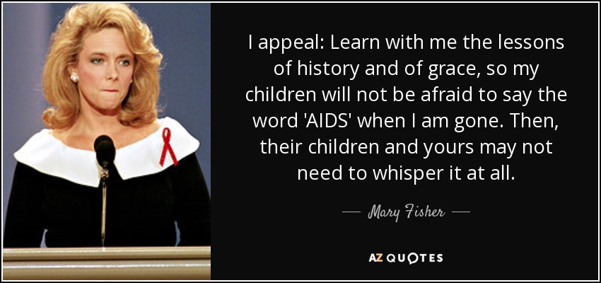 I appeal: Learn with me the lessons of history and of grace, so my children will not be afraid to say the word 'AIDS' when I am gone. Then, their children and yours may not need to whisper it at all. - Mary Fisher