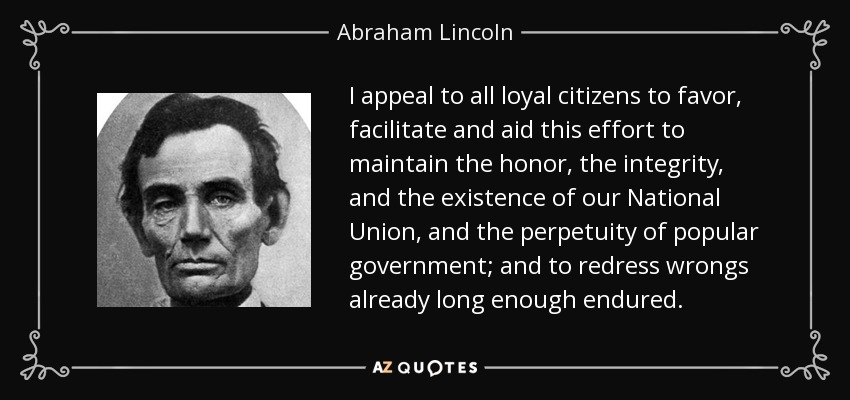 I appeal to all loyal citizens to favor, facilitate and aid this effort to maintain the honor, the integrity, and the existence of our National Union, and the perpetuity of popular government; and to redress wrongs already long enough endured. - Abraham Lincoln