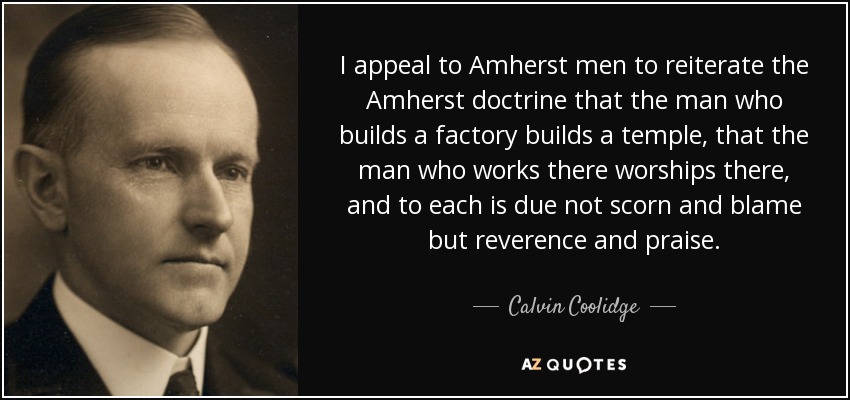 I appeal to Amherst men to reiterate the Amherst doctrine that the man who builds a factory builds a temple, that the man who works there worships there, and to each is due not scorn and blame but reverence and praise. - Calvin Coolidge