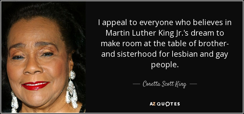 I appeal to everyone who believes in Martin Luther King Jr.'s dream to make room at the table of brother- and sisterhood for lesbian and gay people. - Coretta Scott King