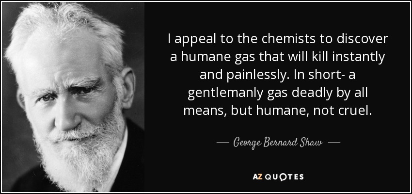 I appeal to the chemists to discover a humane gas that will kill instantly and painlessly. In short- a gentlemanly gas deadly by all means, but humane, not cruel. - George Bernard Shaw